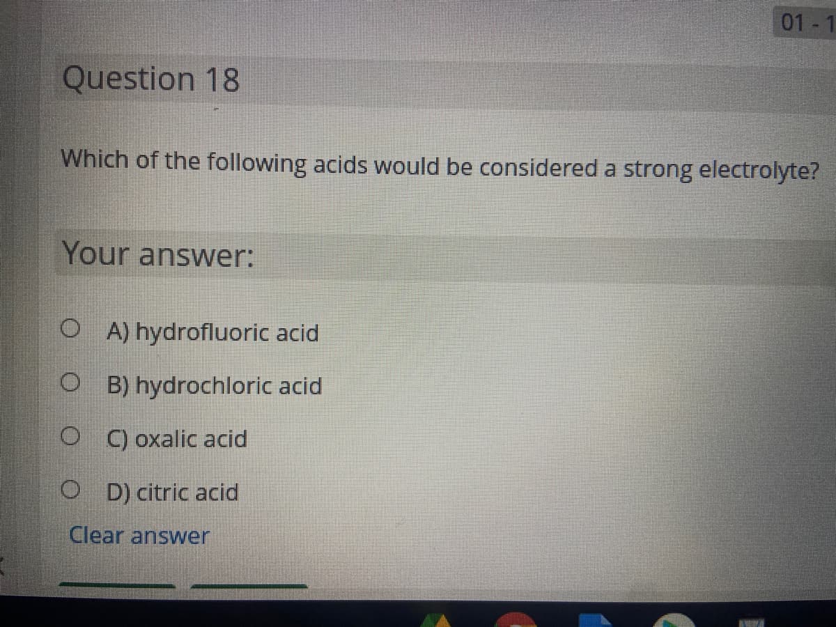 01.
Question 18
Which of the following acids would be considered a strong electrolyte?
Your answer:
O A) hydrofluoric acid
O B) hydrochloric acid
O C) oxalic acid
O D) citric acid
Clear answer
