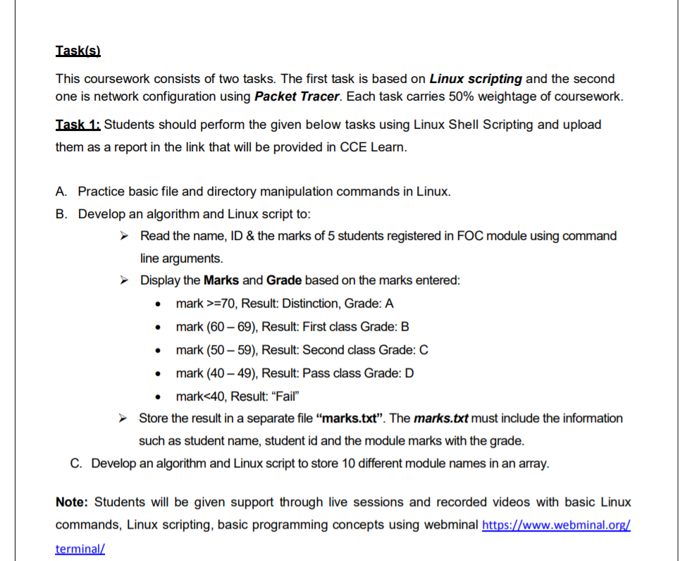 Task(s)
This coursework consists of two tasks. The first task is based on Linux scripting and the second
one is network configuration using Packet Tracer. Each task carries 50% weightage of coursework.
Task 1: Students should perform the given below tasks using Linux Shell Scripting and upload
them as a report in the link that will be provided in CCE Learn.
A. Practice basic file and directory manipulation commands in Linux.
B. Develop an algorithm and Linux script to:
> Read the name, ID & the marks of 5 students registered in FOC module using command
line arguments.
> Display the Marks and Grade based on the marks entered:
• mark >=70, Result: Distinction, Grade: A
mark (60 – 69), Result: First class Grade: B
mark (50 – 59), Result: Second class Grade: C
mark (40 – 49), Result: Pass class Grade: D
mark<40, Result: "Fail"
Store the result in a separate file “marks.txt". The marks.txt must include the information
such as student name, student id and the module marks with the grade.
C. Develop an algorithm and Linux script to store 10 different module names in an array.
Note: Students will be given support through live sessions and recorded videos with basic Linux
commands, Linux scripting, basic programming concepts using webminal https://www.webminal.org/
terminal/
