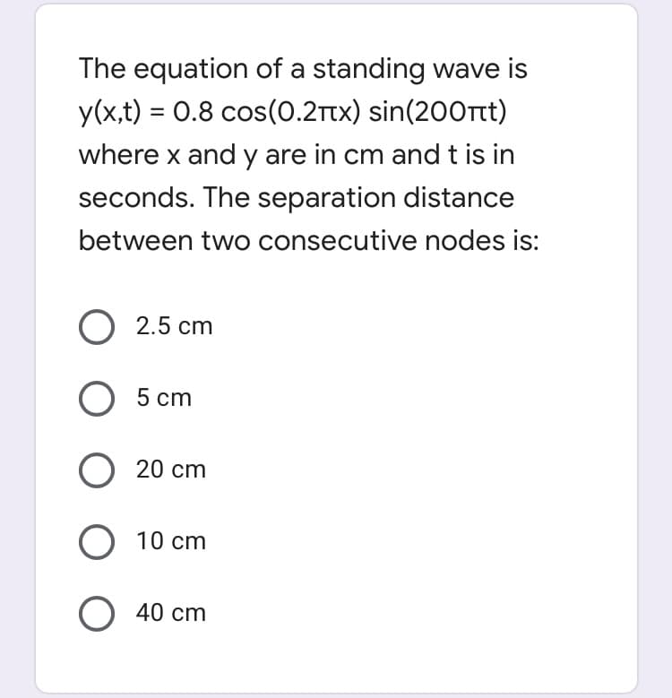 The equation of a standing wave is
y(x,t) = 0.8 cos(0.2Ttx) sin(200rt)
%3D
where x and y are in cm and t is in
seconds. The separation distance
between two consecutive nodes is:
O 2.5 cm
5 сm
20 cm
O 10 cm
O 40 cm
