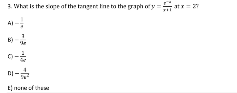 3. What is the slope of the tangent line to the graph of y =
e-x
at x = 2?
%3D
x+1
1
A) –!
e
3
B)
9e
C)
4e
4
D)
9e2
E) none of these

