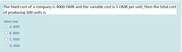 The fixed cost of a company is 4000 OMR and the variable cost is 5 OMR per unit, then the total cost
of producing 100 units is
Select one:
O A. 4005
O B. 4000
O C. 9000
O D. 4500
