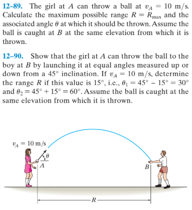 12–89. The girl at A can throw a ball at va = 10 m/s.
Calculate the maximum possible range R = Rmax and the
associated angle 0 at which it should be thrown. Assume the
ball is caught at B at the same elevation from which it is
%3D
thrown.
12–90. Show that the girl at A can throw the ball to the
boy at B by launching it at equal angles measured up or
down from a 45° inclination. If va = 10 m/s, determine
the range R if this value is 15°, i.e., 0, = 45° – 15° = 30°
and 62 = 45° + 15° = 60°. Assume the ball is caught at the
same elevation from which it is thrown.
VA = 10 m/s
B]
R
