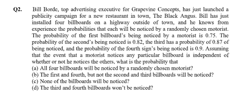 Bill Borde, top advertising executive for Grapevine Concepts, has just launched a
publicity campaign for a new restaurant in town, The Black Angus. Bill has just
installed four billboards on a highway outside of town, and he knows from
experience the probabilities that each will be noticed by a randomly chosen motorist.
The probability of the first billboard's being noticed by a motorist is 0.75. The
probability of the second's being noticed is 0.82, the third has a probability of 0.87 of
being noticed, and the probability of the fourth sign's being noticed is 0.9. Assuming
that the event that a motorist notices any particular billboard is independent of
whether or not he notices the others, what is the probability that
(a) All four billboards will be noticed by a randomly chosen motorist?
ahind hil11
1.
