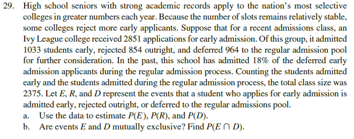 High school seniors with strong academic records apply to the nation's most selective
colleges in greater numbers each year. Because the number of slots remains relatively stable,
some colleges reject more early applicants. Suppose that for a recent admissions class, an
Ivy League college received 2851 applications for early admission. Of this group, it admitted
1033 students early, rejected 854 outright, and deferred 964 to the regular admission pool
for further consideration. In the past, this school has admitted 18% of the deferred early
admission applicants during the regular admission process. Counting the students admitted
early and the students admitted during the regular admission process, the total class size was
2375. Let E, R, and D represent the events that a student who applies for early admission is
admitted early, rejected outright, or deferred to the regular admissions pool.
a. Use the data to estimate P(E), P(R), and P(D).
b. Are events E and D mutually exclusive? Find P(E N D).
