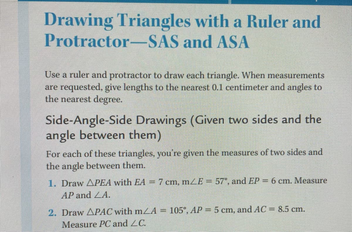Drawing Triangles with a Ruler and
Protractor-SAS and ASA
Use a ruler and protractor to draw each triangle. When measurements
are requested, give lengths to the nearest 0.1 centimeter and angles to
the nearest degree.
Side-Angle-Side Drawings (Given two sides and the
angle between the
For each of these triangles, you're given the measures of two sides and
the angle between them.
1. Draw APEA with EA =7 cm, mZE= 57°, and EP = 6 cm. Measure
AP and LA.
2. Draw APAC with mLA
105°, AP 5 cm, and AC = 8.5 cm.
Measure PC and ZC.
