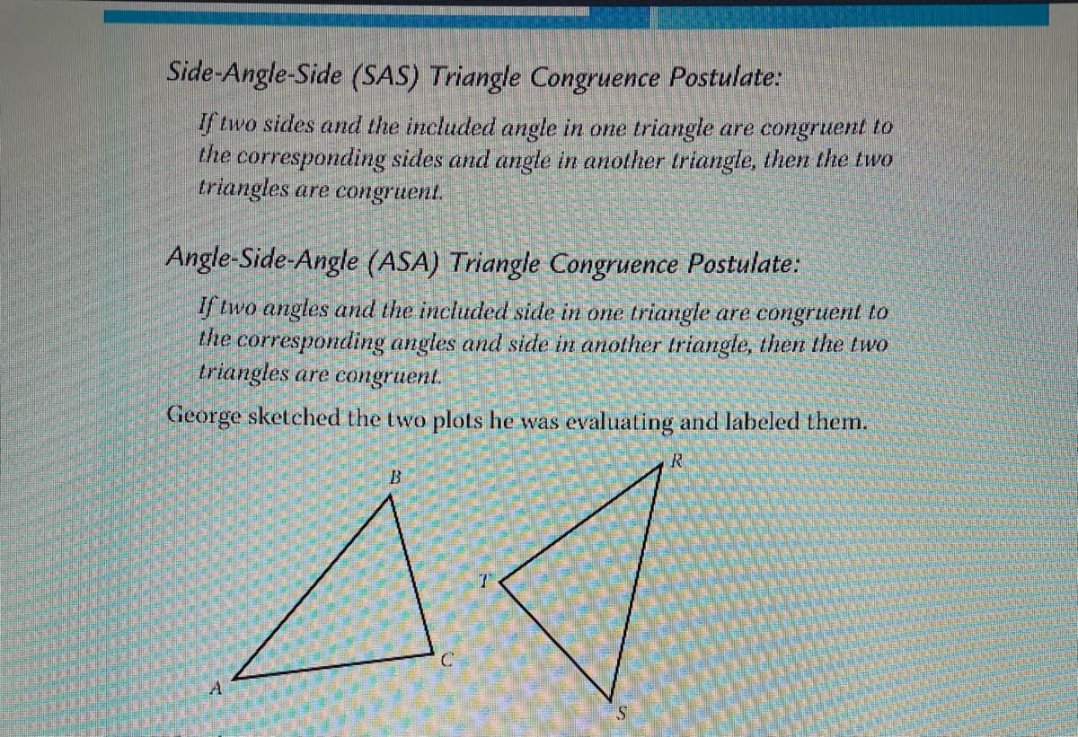 Side-Angle-Side (SAS) Triangle Congruence Postulate:
If two sides and the included angle in one triangle are congruent to
the corresponding sides and angle in another triangle, then the two
triangles are congruent.
Angle-Side-Angle (ASA) Triangle Congruence Postulate:
If two angles and the included side in one triangle are congruent to
the corresponding angles and side in another triangle, then the two
triangles are congruent.
George sketched the two plots he was evaluating and labeled them.
R
A
