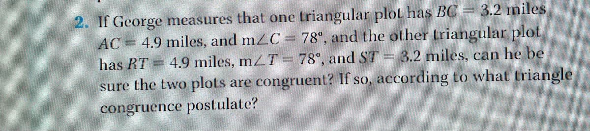 2. If George measures that one triangular plot has BC
AC= 4.9 miles, and mzC
3.2 miles
78°, and the other triangular plot
4.9 miles, mZT= 78°, and ST = 3.2 miles, can he be
sure the two plots are congruent? If so, according to what triangle
has RT
congruence postulate?
