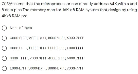Q13/Assume that the microprocessor can directly address 64K with a and
8 data pins The memory map for 16K x 8 RAM system that design by using
4KX8 RAM are
None of them
co0-DFFF, A000-BFFF, 8000-9FFF, 6000-7FFF
co00-CFFF, DO00-DFFF, E000-EFFF, FO00-FFFF
O 0000-1FFF , 2000-3FFF, 4000-5FFF, 6000-7FFF
O E000-E7FF, DO00-D7FF, BO00-B7FF, 7000-77FF
