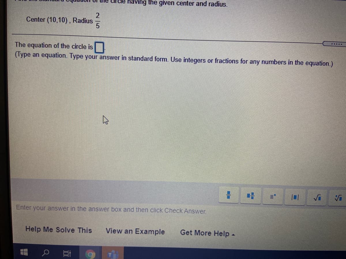 naving the given center and radius.
Center (10,10), Radius
....
The equation of the circle is
(Type an equation. Type your answer in standard form. Use integers or fractions for any numbers in the equation.)
Vi
Enter your answer in the answer box and then click Check Answer.
Help Me Solve This
View an Example
Get More Help-
N 15
