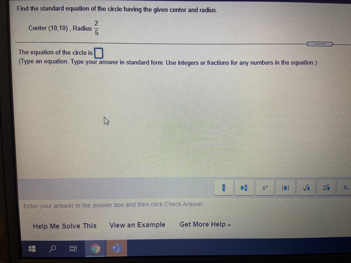 Find the standard equation of the circle having the given center and radius.
Center (10,10), Radius
.....
The equation of the circle is
(Type an equation. Type your answer in standard form. Use integers or fractions for any numbers in the equation.)
Vi
Enter your answer in the answer box and then click Check Answer.
Help Me Solve This
View an Example
Get More Help.
