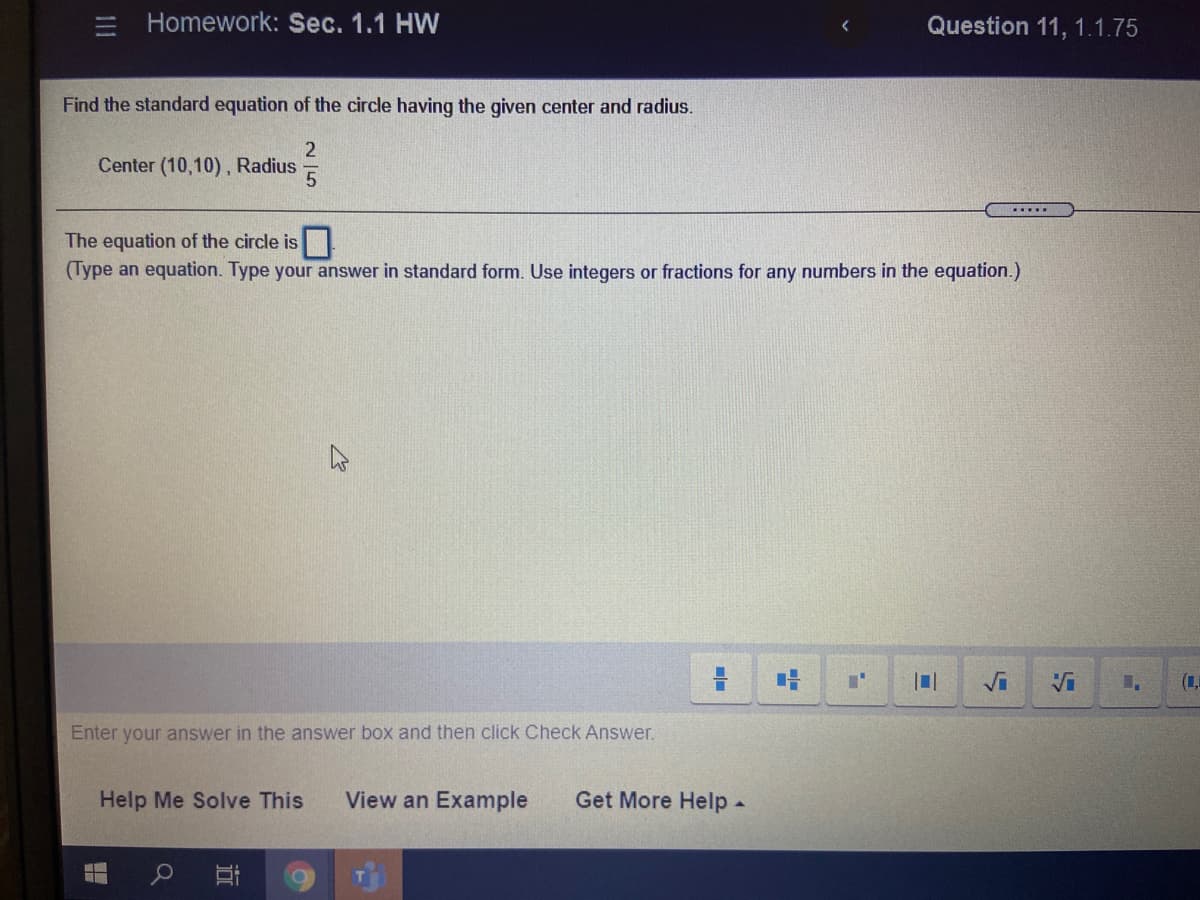 Homework: Sec. 1.1 HW
Question 11, 1.1.75
Find the standard equation of the circle having the given center and radius.
Center (10,10), Radius
The equation of the circle is
(Type an equation. Type your answer in standard form. Use integers or fractions for any numbers in the equation.)
Vi
Enter your answer in the answer box and then click Check Answer.
Help Me Solve This
View an Example
Get More Help-
111

