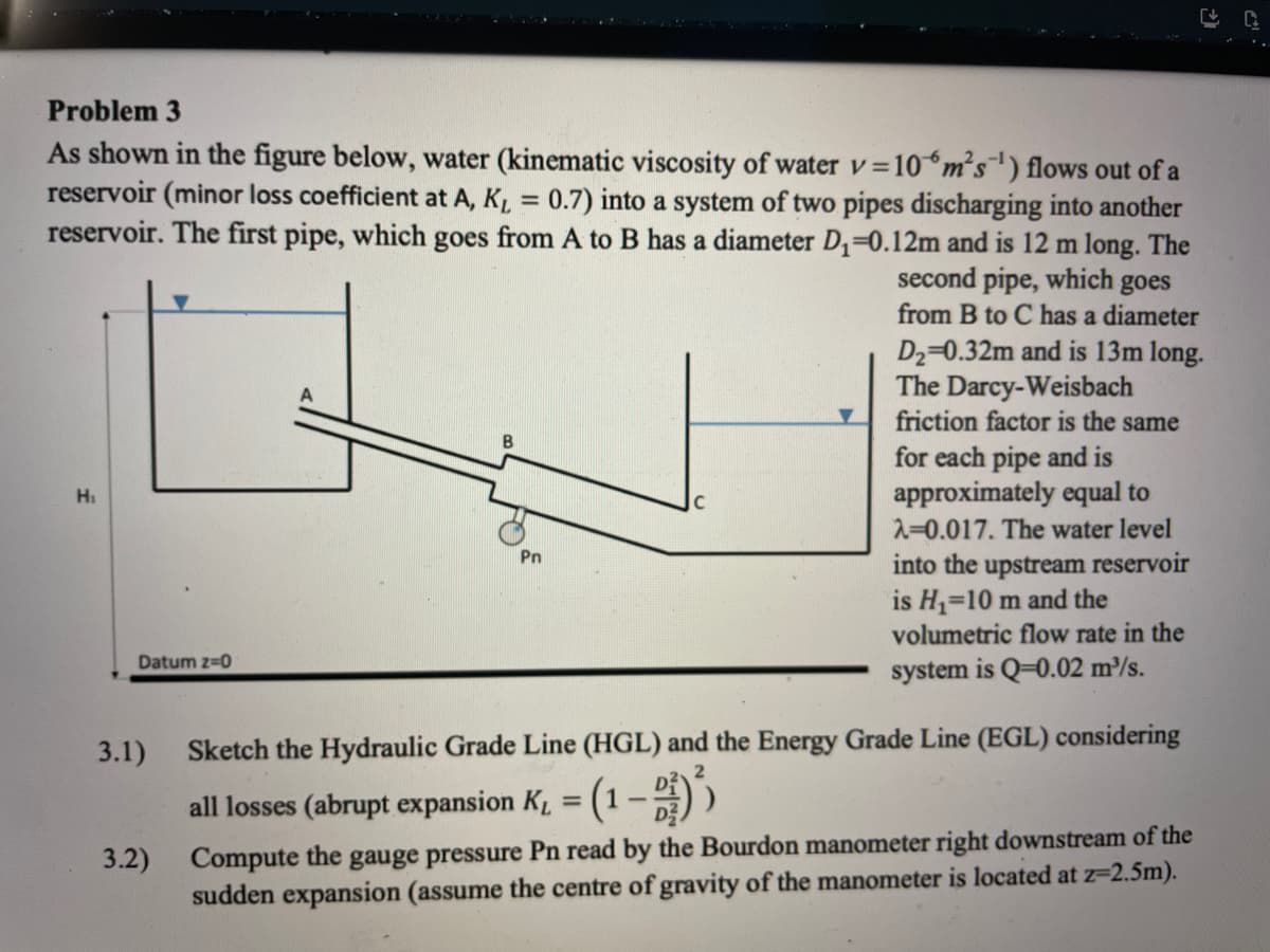 Problem 3
As shown in the figure below, water (kinematic viscosity of water v =10m's) flows out of a
reservoir (minor loss coefficient at A, KL = 0.7) into a system of two pipes discharging into another
reservoir. The first pipe, which goes from A to B has a diameter D=0.12m and is 12 m long. The
V
%3D
second pipe, which
goes
from B to C has a diameter
D2=0.32m and is 13m long.
The Darcy-Weisbach
friction factor is the same
for each pipe and is
approximately equal to
Hi
2=0.017. The water level
Pn
into the upstream reservoir
is H,=10 m and the
volumetric flow rate in the
Datum z=0
system is Q=0.02 m³/s.
3.1)
Sketch the Hydraulic Grade Line (HGL) and the Energy Grade Line (EGL) considering
all losses (abrupt expansion K, = (1- )
%3D
Compute the gauge pressure Pn read by the Bourdon manometer right downstream of the
sudden expansion (assume the centre of gravity of the manometer is located at z=2.5m).
3.2)
