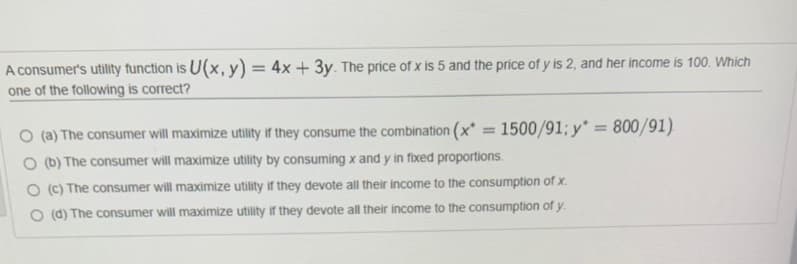 A consumer's utility function is U(x, y) = 4x + 3y. The price of x is 5 and the price of y is 2, and her income is 100. Which
one of the following is correct?
= 800/91).
O (a) The consumer will maximize utility if they consume the combination (x = 1500/91; y*
O (b) The consumer will maximize utility by consuming x and y in fixed proportions.
%3D
O (C) The consumer will maximize utility if they devote all their income to the consumption of x.
O (d) The consumer will maximize utility if they devote all their income to the consumption of y.
