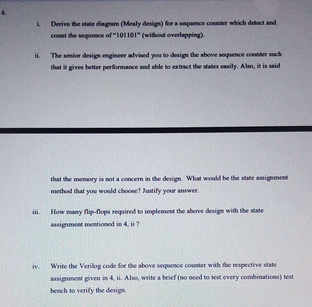 i.
Derive the state diagram (Mealy design) for a sequence counter which detect and
count the sequence of "101101" (without overlapping).
ii.
The senior design engineer advised you to design the above sequence counter such
that it gives better performance and able to extract the states easily. Also, it is said
that the memory is not a concern in the design. What would be the state assignment
method that you would choose? Justify your answer.
iii.
How many flip-flops required to implement the above design with the state
assignment mentioned in 4, ii ?
iv.
Write the Verilog code for the above sequence counter with the respective state
assignment given in 4, ii. Also, write a brief (no need to test every combinations) test
bench to verify the design.
