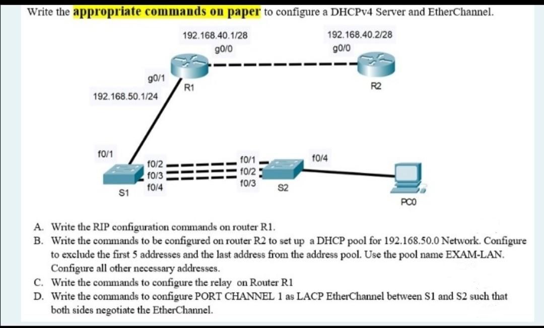 Write the appropriate commands on paper to configure a DHCPV4 Server and EtherChannel.
192.168.40.1/28
192.168.40.2/28
g0/0
g0/0
g0/1
R1
R2
192.168.50.1/24
f0/1
f0/1
f0/4
f0/2
f0/2
f0/3
f0/3
f0/4
S1
PCO
A. Write the RIP configuration commands on router R1.
B. Write the commands to be configured on router R2 to set up a DHCP pool for 192.168.50.0 Network. Configure
to exclude the first 5 addresses and the last address from the address pool. Use the pool name EXAM-LAN.
Configure all other necessary addresses.
C. Write the commands to configure the relay on Router R1
D. Write the commands to configure PORT CHANNEL 1 as LACP EtherChannel between S1 and S2 such that
both sides negotiate the EtherChannel.
