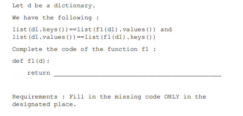 Let d be a dictionary.
We have the following :
list (d1.keys ())==list (f1(d1).values()) and
list (d1.values ())==list (f1(d1).keys ())
Complete the code of the function f1 :
def f1(d):
return
Requirements : Fill in the missing code ONLY in the
designated place.
