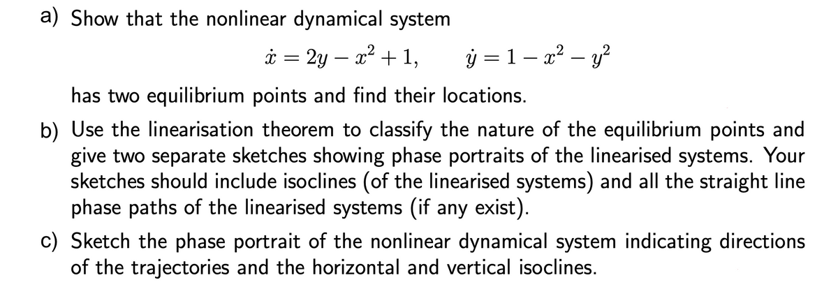 a) Show that the nonlinear dynamical system
ý = 1 – x² – y?
,2
i = 2y – x* + 1,
-
has two equilibrium points and find their locations.
b) Use the linearisation theorem to classify the nature of the equilibrium points and
give two separate sketches showing phase portraits of the linearised systems. Your
sketches should include isoclines (of the linearised systems) and all the straight line
phase paths of the linearised systems (if any exist).
c) Sketch the phase portrait of the nonlinear dynamical system indicating directions
of the trajectories and the horizontal and vertical isoclines.
