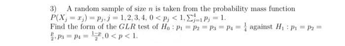 3) A random sample of size n is taken from the probability mass function
P(X; = r;) = Pj, j = 1,2,3, 4, 0< p; < 1, E1P3 = 1.
Find the form of the GLR test of Ho: P1 P2 Ps P4 against H P P2=
. Ps = pa =7,0 <p < 1.
