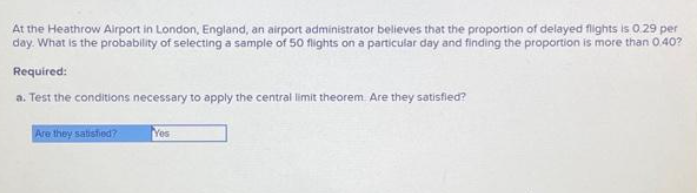At the Heathrow Airport in London, England, an airport administrator believes that the proportion of delayed flights is 0.29 per
day. What is the probability of selecting a sample of 50 flights on a particular day and finding the proportion is more than 0.40?
Required:
a. Test the conditions necessary to apply the central limit theorem. Are they satisfied?
Are they satisfied?
Yes