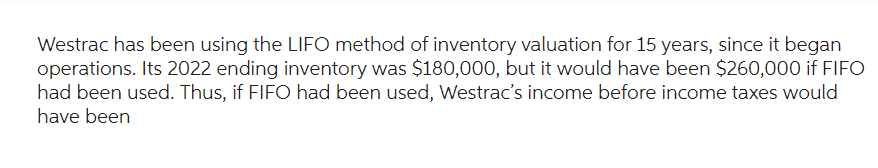 Westrac has been using the LIFO method of inventory valuation for 15 years, since it began
operations. Its 2022 ending inventory was $180,000, but it would have been $260,000 if FIFO
had been used. Thus, if FIFO had been used, Westrac's income before income taxes would
have been