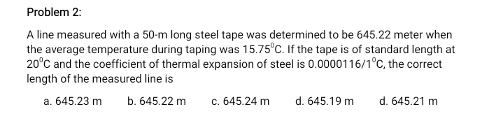 Problem 2:
A line measured with a 50-m long steel tape was determined to be 645.22 meter when
the average temperature during taping was 15.75°C. If the tape is of standard length at
20°C and the coefficient of thermal expansion of steel is 0.0000116/1°C, the correct
length of the measured line is
a. 645.23 m
b. 645.22 m
c. 645.24 m
d. 645.19 m
d. 645.21 m
