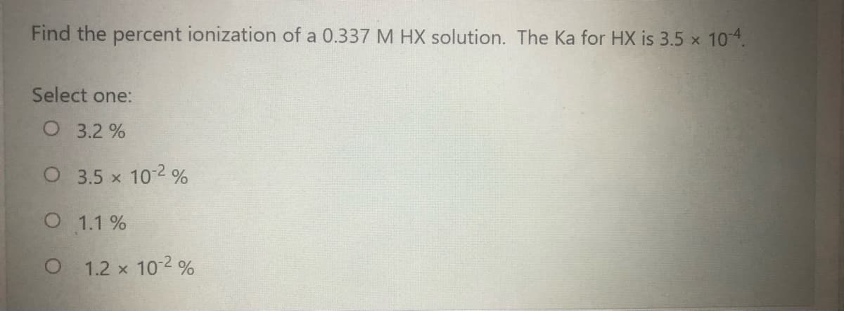 Find the percent ionization of a 0.337 M HX solution. The Ka for HX is 3.5 x 104.
Select one:
O 3.2 %
O 3.5 x 10-2 %
O 1.1 %
O 1.2 x 10 2 %
