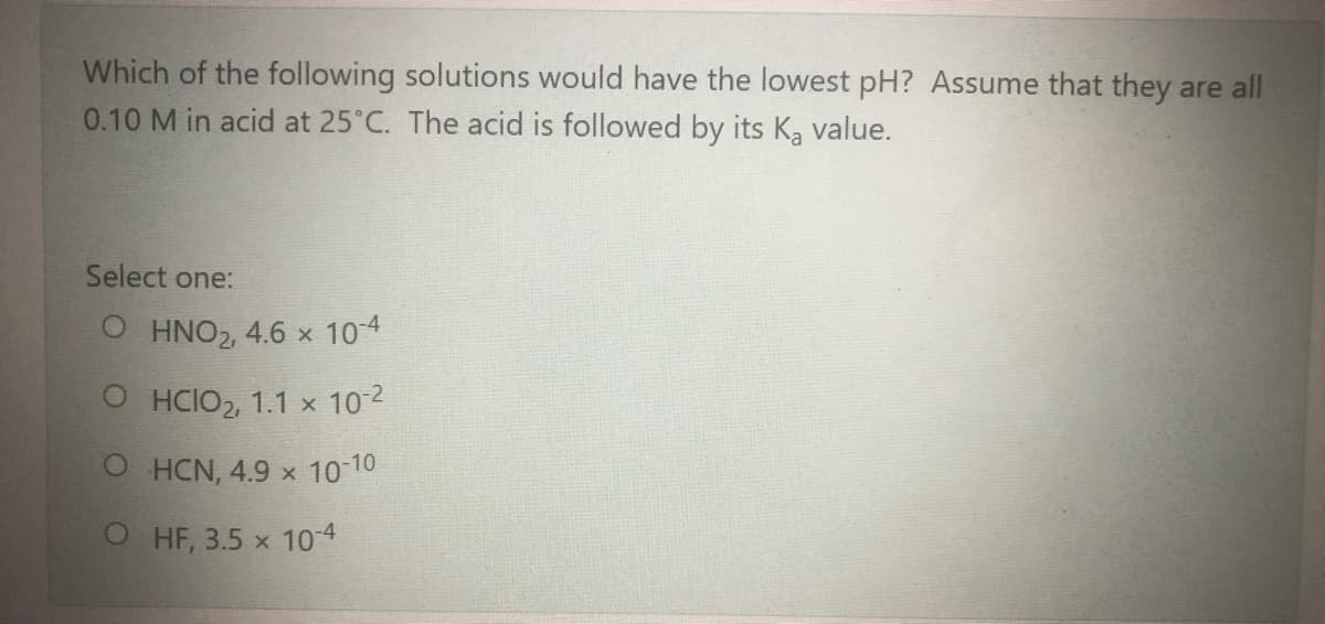 Which of the following solutions would have the lowest pH? Assume that they are all
0.10 M in acid at 25°C. The acid is followed by its K, value.
Select one:
O HNO2, 4.6 x 10-4
O HCIO2, 1.1 x 102
O HCN, 4.9 x 10 10
HF, 3.5 x 104

