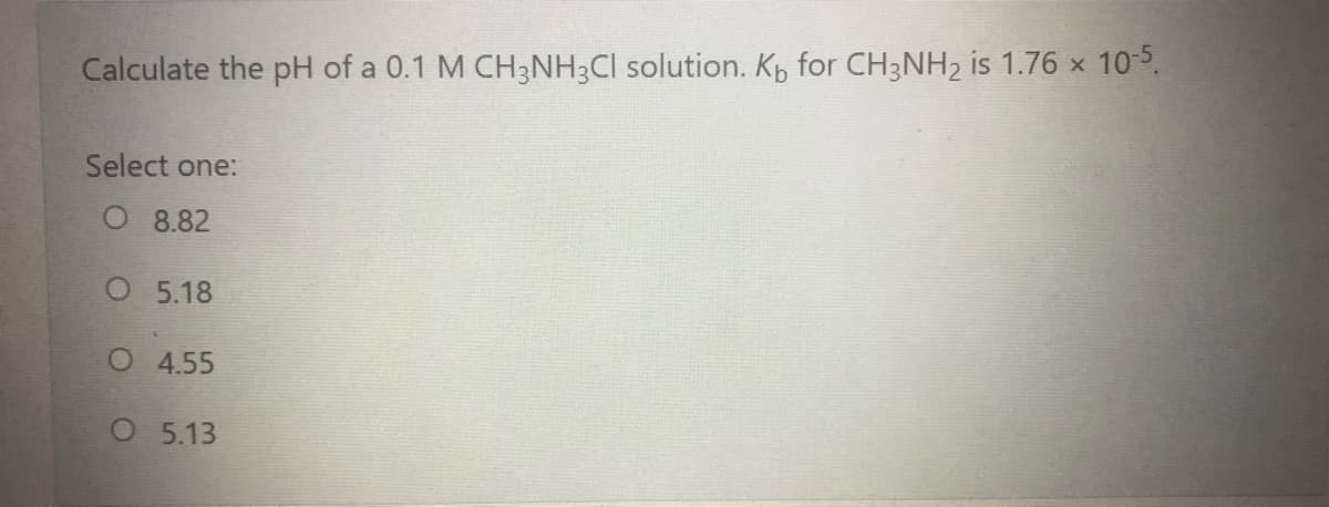 Calculate the pH of a 0.1 M CH3NH3CI solution. Kp for CH3NH2 is 1.76 x 105.
Select one:
O 8.82
O 5.18
O 4.55
O 5.13
