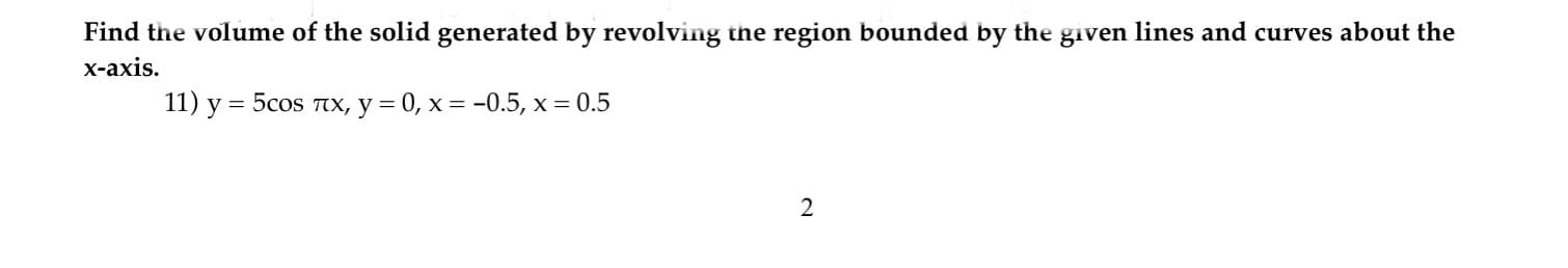 Find the volume of the solid generated by revolving the region bounded by the given lines and curves about the
x-axis.
11) y = 5cos TX, y = 0, x = -0.5, x = 0.5
