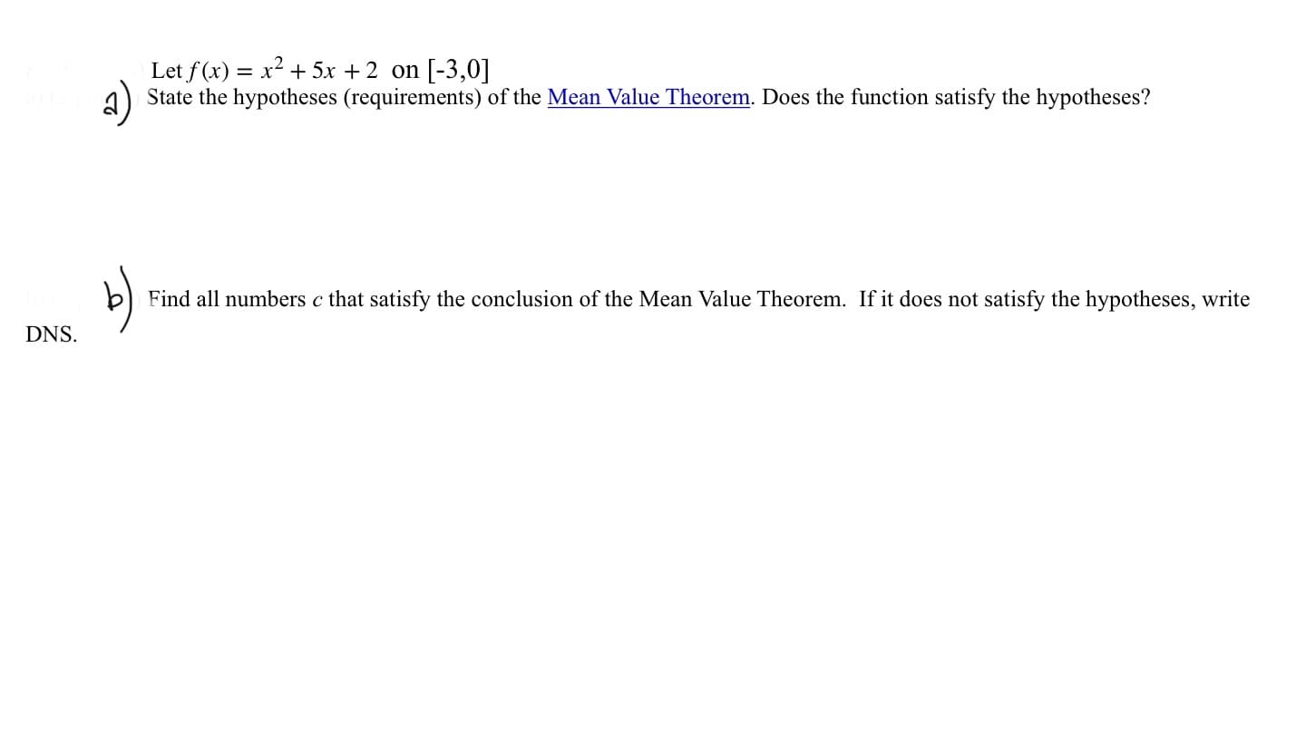 Let f(x) = x2 + 5x +2 on [-3,0]
State the hypotheses (requirements) of the Mean Value Theorem. Does the function satisfy the hypotheses?
Find all numbers c that satisfy the conclusion of the Mean Value Theorem. If it does not satisfy the hypotheses, write
DNS.
