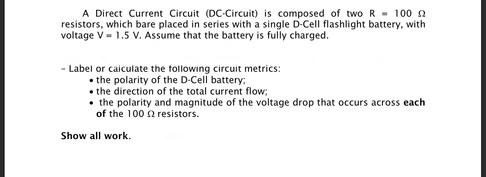 A Direct Current Circuit (DC-Circuit) is composed of two R = 100 2
resistors, which bare placed in series with a single D-Cell flashlight battery, with
voltage V = 1.5 V. Assume that the battery is fully charged.
- Label or caiculate the following circuit metrics:
• the polarity of the D-Cell battery;
the direction of the total current flow;
• the polarity and magnitude of the voltage drop that occurs across each
of the 100 2 resistors.
Show all work.
