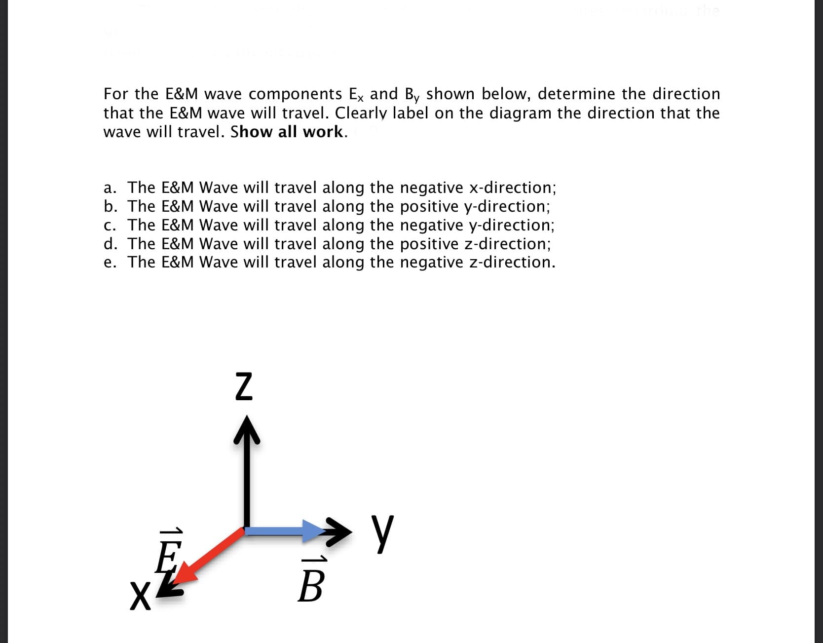 For the E&M wave components Ex and By shown below, determine the direction
that the E&M wave will travel. Clearly label on the diagram the direction that the
wave will travel. Show all work.
