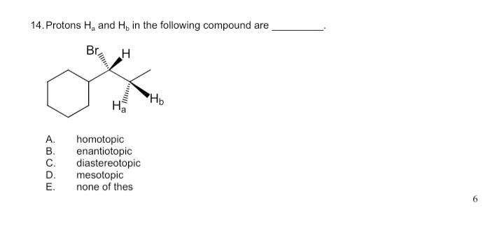 14. Protons H, and H, in the following compound are
Br
HD
А.
homotopic
enantiotopic
diastereotopic
mesotopic
none of thes
В.
C.
D.
Е.
I
