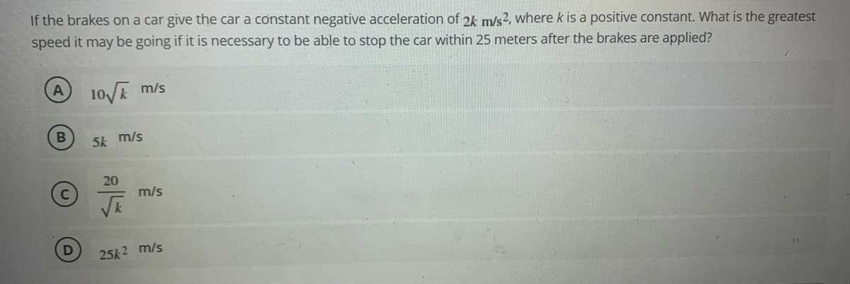 If the brakes on a car give the car a constant negative acceleration of 2k m/s?, where k is a positive constant. What is the greatest
speed it may be going if it is necessary to be able to stop the car within 25 meters after the brakes are applied?
10 m/s
B
5k m/s
20
m/s
VE
25k2 m/s
