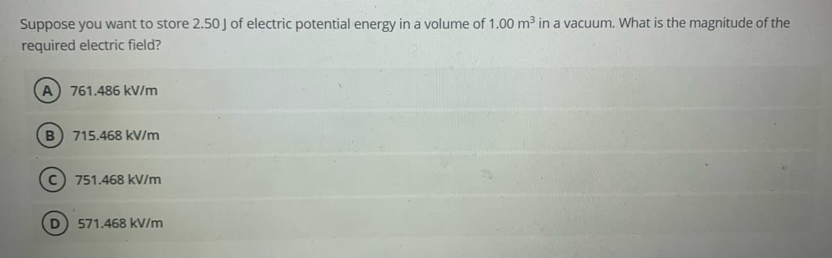 Suppose you want to store 2.50 J of electric potential energy in a volume of 1.00 m3 in a vacuum. What is the magnitude of the
required electric field?
A
761.486 kV/m
B 715.468 kV/m
751.468 kV/m
D 571.468 kV/m
