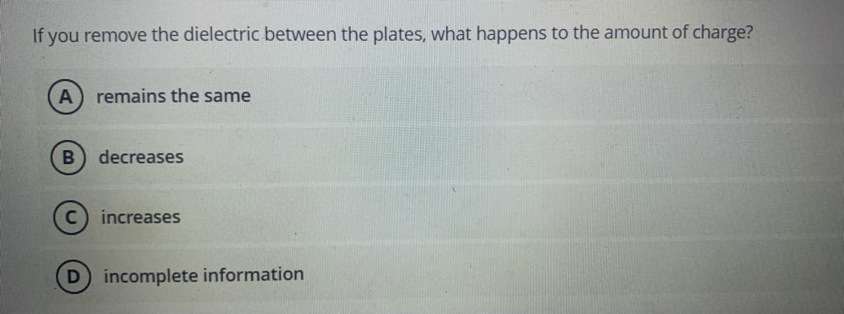 If you remove the dielectric between the plates, what happens to the amount of charge?
A) remains the same
decreases
increases
incomplete information
