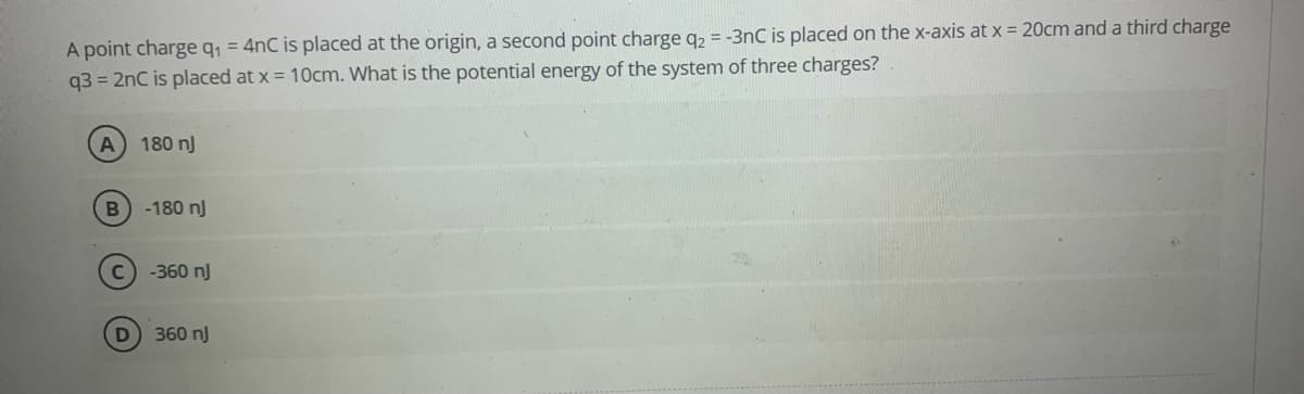 A point charge q, = 4nC is placed at the origin, a second point charge q2 = -3nC is placed on the x-axis at x 20cm and a third charge
q3 = 2nC is placed at x = 10cm. What is the potential energy of the system of three charges?
A
180 nJ
-180 nJ
C
-360 nJ
D 360 nJ
