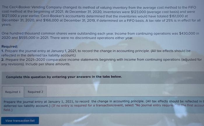 The Cecil-Booker Vending Company changed its method of valuing inventory from the average cost method to the FIFO
cost method at the beginning of 2021. At December 31, 2020, inventories were $123.000 (average cost basis) and were
$127.000 a year earlier. Cecil-Booker's accountants determined that the inventories would have totaled $161,000 at
December 31, 2020, and $166,000 at December 31, 2019, if determined on a FIFO basis. A tax rate of 25% is in effect for all
years.
One hundred thousand common shares were outstanding each year. Income from continuing operations was $430,000 in
2020 and $555,000 in 2021. There were no discontinued operations either year.
Required:
1. Prepare the journal entry at January 1, 2021, to record the change in accounting principle. (All tax effects should be
reflected in the deferred tax liability account.)
2. Prepare the 2021-2020 comparative income statements beginning with income from continuing operations (adjusted for
any revisions). Include per share amounts.
Complete this question by entering your answers in the tabs below.
Required 1
Required 2
Prepare the journal entry at January 1, 2021, to record the change in accounting principle. (All tax effects should be reflected in t
deferred tax liability account.) (If no entry is required for a transaction/event, select "No journal entry required" in the first accour
field.)
View transaction list
