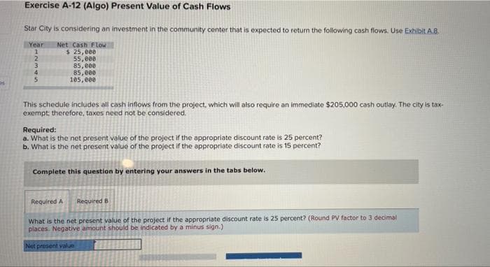 Exercise A-12 (Algo) Present Value of Cash Flows
Star City is considering an investment in the community center that is expected to return the following cash flows. Use Exhibit A.8.
Year
Net Cash Flow
$ 25,000
55, e00
85, e00
85,000
105, e00
1
2
3
This schedule includes all cash inflows from the project, which will also require an immediate $205,000 cash outlay. The city is tax-
exempt; therefore, taxes need not be considered.
Required:
a. What is the net present value of the project if the appropriate discount rate is 25 percent?
b. What is the net present value of the project if the appropriate discount rate is 15 percent?
Complete this question by entering your answers in the tabs below.
Required A
Required B
What is the net present value of the project if the appropriate discount rate is 25 percent? (Round PV factor to 3 decimal
places. Negative amount should be indicated by a minus sign.)
Net present value
