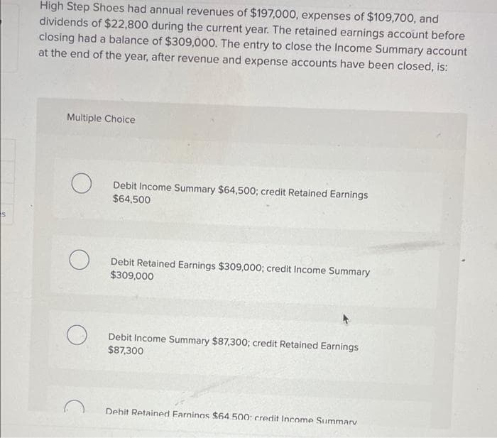 High Step Shoes had annual revenues of $197,000, expenses of $109,700, and
dividends of $22,800 during the current year. The retained earnings account before
closing had a balance of $309,000. The entry to close the Income Summary account
at the end of the year, after revenue and expense accounts have been closed, is:
Multiple Choice
Debit Income Summary $64,500; credit Retained Earnings
$64,500
Debit Retained Earnings $309,000; credit Income Summary
$309,000
Debit Income Summary $87,300; credit Retained Earnings
$87,300
Debit Retained Farninas $64.500: credit Income Summarv
