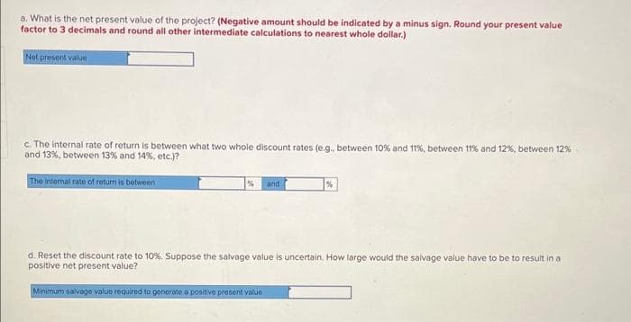 a. What is the net present value of the project? (Negative amount should be indicated by a minus sign. Round your present value
factor to 3 decimals and round all other intermediate calculations to nearest whole dollar.)
Net present value
c. The Internal rate of return is between what two whole discount rates (e.g., between 10% and 11%, between 11% and 12%, between 12%
and 13%, between 13% and 14%, etc.)?
The internal rate of return is between
and
d. Reset the discount rate to 10%. Suppose the salvage value is uncertain. How large would the salvage value have to be to result in a
positive net present value?
Minimum salvage value required to generate a positive prosent valuo
