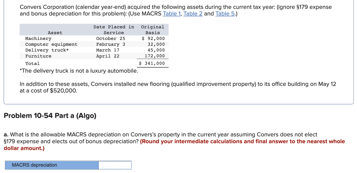 Convers Corporation (calendar year-end) acquired the following assets during the current tax year: (ignore §179 expense
and bonus depreciation for this problem): (Use MACRS Table 1, Table 2 and Table 5.)
Date Placed in
Original
Asset
Service
Basis
Machinery
Computer equipment
Delivery truck*
$ 92,000
32,000
45,000
172,000
October 25
February 3
March 17
Furniture
April 22
Total
$ 341,000
*The delivery truck is not a luxury automobile.
In addition to these assets, Convers installed new flooring (qualified improvement property) to its office building on May 12
at a cost of $520,000.
Problem 10-54 Part a (Algo)
a. What is the allowable MACRS depreciation on Convers's property in the current year assuming Convers does not elect
$179 expense and elects out of bonus depreciation? (Round your intermediate calculations and final answer to the nearest whole
dollar amount.)
MACRS depreciation

