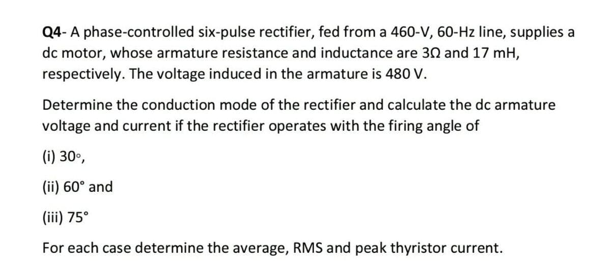 Q4- A phase-controlled six-pulse rectifier, fed from a 460-V, 60-Hz line, supplies a
dc motor, whose armature resistance and inductance are 30 and 17 mH,
respectively. The voltage induced in the armature is 480 V.
Determine the conduction mode of the rectifier and calculate the dc armature
voltage and current if the rectifier operates with the firing angle of
(i) 30º,
(ii) 60° and
(iii) 75°
For each case determine the average, RMS and peak thyristor current.
