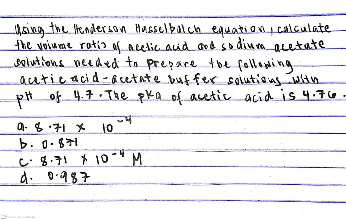 Using the Henderson Hasselbalch equationtcalculate
the voiume ratis of acetic aid and so diua acetate
solutions needed to prepare the following
acetic acid - acetate buf fer solutiongwith
pHof 4.7 :The pka of acetic acid is 4.76
a. 8.71
10
b.0.871
c- 8.71 X 10 -" M
d. 0.987
CS Scanned with CamScanner

