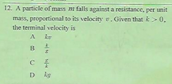 12. A particle of mass m falls against a resistance, per unit
mass, proportional to its velocity v. Given that k> 0.
the terminal velocity is
A.
B
C
D kg
