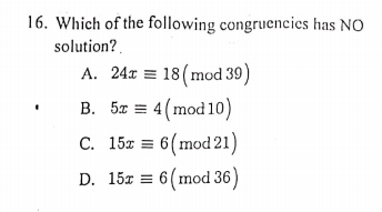 16. Which of the following congruencies has NO
solution?
A. 24x = 18(mod 39)
B. 5x = 4 (mod10)
C. 15% = 6(mod 21)
D. 15x = 6(mod 36)
