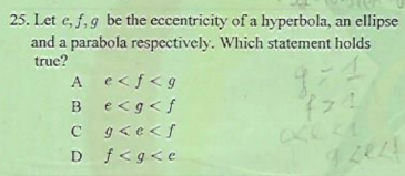 25. Let e, f, 9 be the eccentricity of a hyperbola, an ellipse
and a parabola respectively. Which statement holds
true?
A
e<f<g
e<g<f
C g<e<f
D f<g<e
