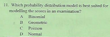 11. Which probability distribution model is best suited for
modelling the scores in an examination?
A Binomial
B Geometric
C Poisson
D Normal

