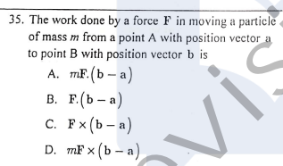 35. The work done by a force F in moving a particle
of mass m from a point A with position vector a
to point B with position vector b is
A. mF. (b – a)
В. Е.(Ь — а)
с. Рx (Ь — а)
D. mF x (b – a)
