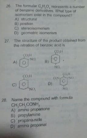 26. The formular CHO, represents a number
of benzene denvatives. What type of
isomerism exist in the compound?
A) structural
B) position
C) stereoisomerism
D) geometric isomerism
27. The structure of the product obtained from
the nitration of benzoic acid is
ÇOH
COH
ON
B)
A)
NO.
COH
ON
NO
COH
C)
D)
NO,
NO
28. Name the compound with formula
CH,CH,CONH,
A) amino propanone
B) propylamine
C) propana.nide
D) amino propanal
